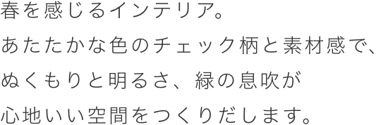 春を感じるインテリア。あたたかな色のチェック柄と素材感で、ぬくもりと明るさ、緑の息吹が心地いい空間を創り出します。