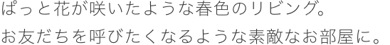 ぱっと花が咲いたような春色のリビング。お友だちを呼びたくなるような素敵なお部屋に。