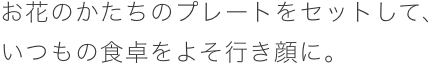 お花のかたちのプレートをセットして、いつもの食卓をよそ行き顔に。