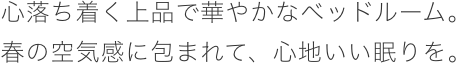 心落ち着く上品で華やかなベッドルーム。春の空気感に包まれて、心地いい眠りを。