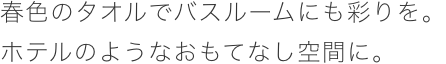 春色のタオルでバスルームに彩りを。ホテルのようなおもてなし空間に。