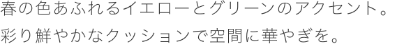 春の色あふれるイエローとグリーンのアクセント。彩り鮮やかなクッションで空間に華やぎを。