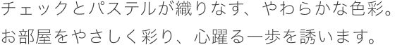 チェックとパステルが織りなす、やわらかな色彩。お部屋をやさしく彩り、心躍る一歩を誘います。