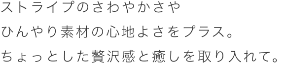 ストライプのさわやかさやひんやり素材の心地よさをプラス。ちょっとした贅沢感と癒やしを取り入れて。