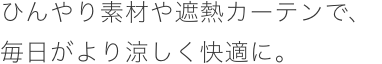 ひんやり素材や遮熱カーテンで、毎日がより涼しく快適に。