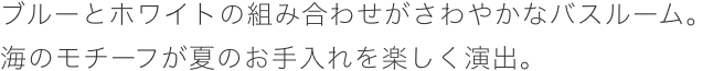 ブルーとホワイトの組み合わせがさわやかなバスルーム。海のモチーフが夏のお手入れを楽しく演出。
