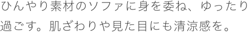 ひんやり素材のソファに身を委ね。ゆったり過ごす。肌ざわりや見た目にも清涼感を。