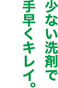少ない洗剤で手早くキレイ。