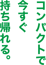 コンパクトで今すぐ持ち帰れる。