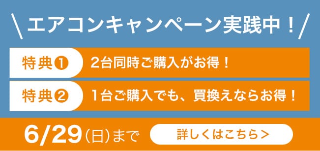 エアコンキャンペーン実践中！特典❶ 2台同時ご購入がお得！特典❷ 1台ご購入でも、買換えならお得！ 6/29（日）まで