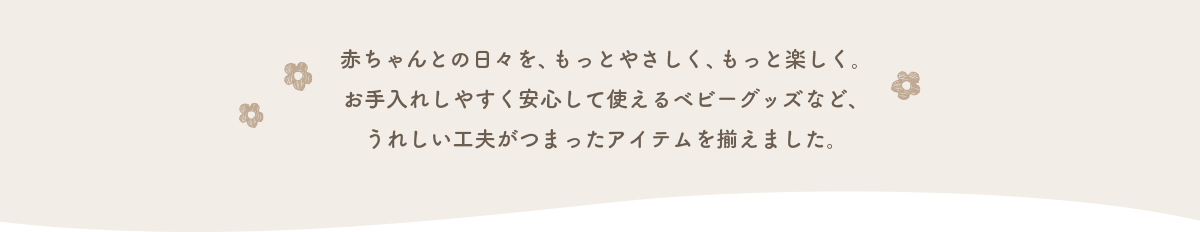 赤ちゃんとの日々を、もっとやさしく、もっと楽しく。お手入れしやすく安心して使えるベビーグッズなど、うれしい工夫がつまったアイテムを揃えました。