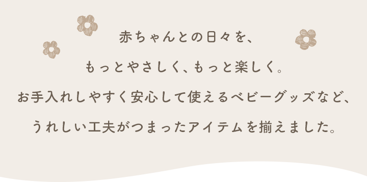 赤ちゃんとの日々を、もっとやさしく、もっと楽しく。お手入れしやすく安心して使えるベビーグッズなど、うれしい工夫がつまったアイテムを揃えました。