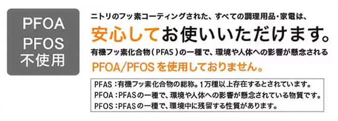 PFOA/PFAS不使用　ニトリのフッ素コーティングされた、すべての調理用品・家電は、安心してお使いいただけます。有機フッ素化合物（PFAS）の一種で、環境や人体への影響が懸念されるPFOA/PFASを使用しておりません。