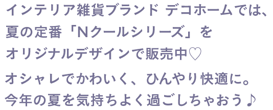 インテリア雑貨ブランド デコホームでは、夏の定番「Nクールシリーズ」をオリジナルデザインで販売中♡ オシャレでかわいく、ひんやり快適に。今年の夏を気持ちよく過ごしちゃおう♪