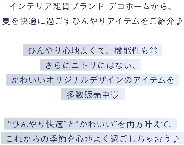 インテリア雑貨ブランド デコホームから、夏を快適に過ごすひんやりアイテムをご紹介♪ ひんやり心地よくて、機能性も◎さらにニトリにはない、かわいいオリジナルデザインのアイテムを多数販売中♡ “ひんやり快適”と“かわいい”を両方叶えて、これからの季節を心地よく過ごしちゃおう♪