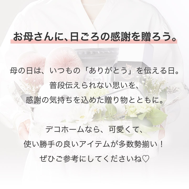 お母さんに、日ごろの感謝を贈ろう。母の日は、いつもの「ありがとう」を伝える日。普段伝えられない思いを、感謝の気持ちを込めた贈り物とともに。デコホームなら、可愛くて、使い勝手の良いアイテムが多数勢揃い！ぜひご参考にしてくださいね♡