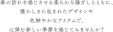 春の訪れを感じさせる柔らかな陽ざしとともに、懐かしさに包まれたデザインや色鮮やかなアイテムで、心弾む新しい季節を感じてみませんか？