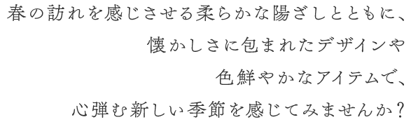 春の訪れを感じさせる柔らかな陽ざしとともに、懐かしさに包まれたデザインや色鮮やかなアイテムで、心弾む新しい季節を感じてみませんか？