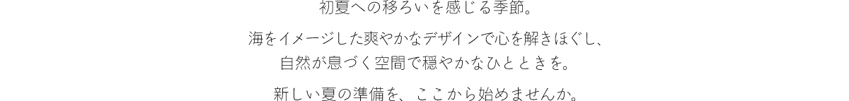 初夏への移ろいを感じる季節。海をイメージした爽やかなデザインで心を解きほぐし、自然が息づく空間で穏やかなひとときを。新しい夏の準備を、ここから始めませんか。