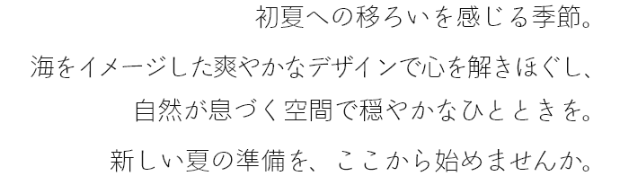 初夏への移ろいを感じる季節。海をイメージした爽やかなデザインで心を解きほぐし、自然が息づく空間で穏やかなひとときを。新しい夏の準備を、ここから始めませんか。