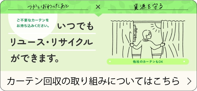 つかいおわったあと×資源を守る ご不要なカーテンをお持ち込みください。いつでもリユース・リサイクルができます。（他社のカーテンもOK） カーテン回収の取り組みについてはこちら