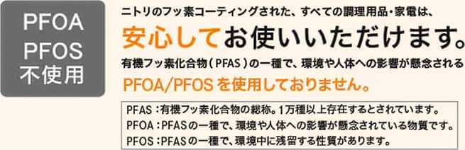 PFOA/PFAS不使用　ニトリのフッ素コーティングされた、すべての調理用品・家電は、安心してお使いいただけます。有機フッ素化合物（PFAS）の一種で、環境や人体への影響が懸念されるPFOA/PFASを使用しておりません。