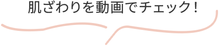 肌ざわりを動画でチェック！