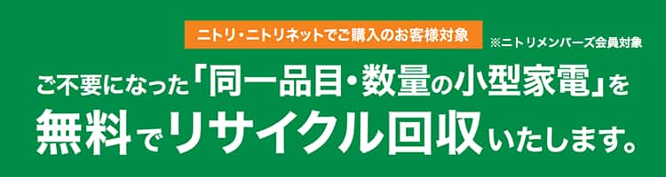 ニトリ・ニトリネットでご購入のお客様対象 ※ニトリメンバーズ会員対象 ご不要になった「同一品目・数量の小型家電」を無料でリサイクル回収いたします。