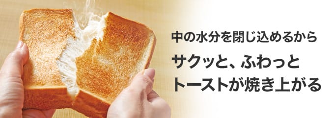 中の水分を閉じ込めるから サクッと、ふわっとトーストが焼きあがる