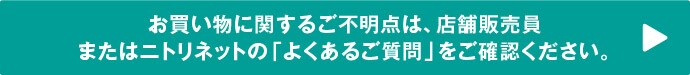 お買い物に関するご不明点は、店舗販売員またはニトリネットの「よくあるご質問」をご確認ください。