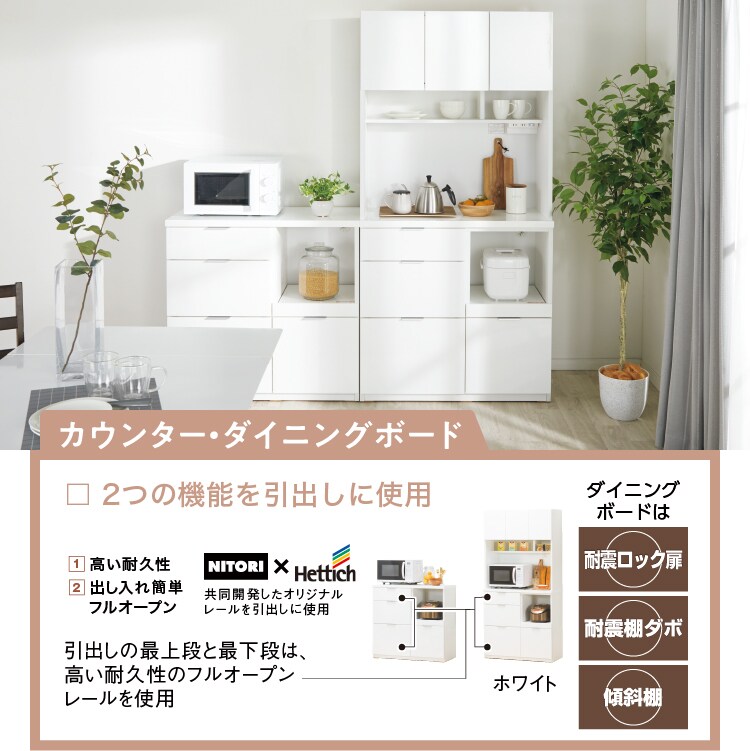 カウンター・キッチンボード　2つの機能を引き出しに使用 1高い耐久性 2出し入れ簡単フルオープン NITORI×Hettich共同開発したオリジナルレールを引き出しに利用 引き出しの最上段と最下段は高い耐久性のフルオープンレールを使用 ダイニングボードは耐震ロック扉、耐震棚ダボ、傾斜棚