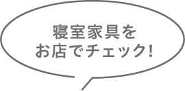 寝具家具をお店でチェック!