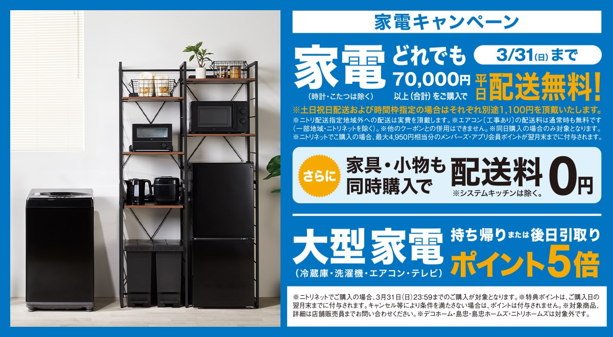 家電キャンペーン 家電（時計・こたつは除く）どれでも70,000円以上（合計）ご購入で3/31（日）まで平日配送無料！※土日祝日配送および時間枠指定の場合はそれぞれ別途1,100円を頂戴します。※ニトリ配送指定地域外への配送は実費を頂戴します。※エアコン〔工事あり〕の配送料は通常時も無料です（一部地域・ニトリネットを除く）。※他クーポンとの併用はできません。※同日購入の場合のみ対象となります。※ニトリネットでご購入の場合、最大4,950円相当分のメンバーズアプリ会員ポイントが翌月末までに付与されます。 さらに家具・小物も同時購入で配送料0円※システムキッチンを除く 大型家電（冷蔵庫・洗濯機・エアコン・テレビ）持ち帰りまたは後日引き取りポイント5倍 ※ニトリネットでご購入の場合、3月31日（日）23:59までのご購入が対象となります。※特典ポイントは、ご購入日の翌月末までに付与されます。キャンセル等により条件を満たさない場合は、ポイントは付与されません。※対象商品、詳細は店舗販売員までお問い合わせください。※デコホーム・島忠・島忠ホームズ・ニトリホームズは対象外です。