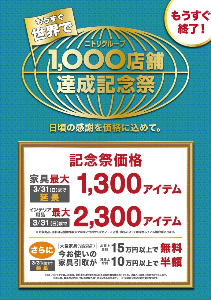 もうすぐ終了!もうすぐ世界でニトリグループ1,000店舗達成記念祭日頃の感謝を価格に込めて。記念祭価格 組立家具最大1,300アイテム 3/31(日)まで延長 インテリア用品 最大2,300アイテム 3/31(日)まで延長※対象商品、詳細は店舗販売員までお問い合わせください。※店舗・商品によっては完売している場合があります。 さらに大型家具（システムキッチン組み立て家具を除く）今お使いの家具取引がお買上合計15万円以上で無料 お買上合計10万円以上で半額 3/31（日）まで延長 ※ニトリネットでご購入の場合、無料または半額となる家具取引料相当のポイントを、ご購入日の翌月までに付与します。※法人様、離島およびニトリ配送地域外の引取はいたしかねます。※1回のお会計ごとに対象となります。