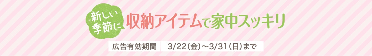 新しい季節に収納アイテムで家中スッキリ 広告有効期間3/22（金）～3/31（日）まで