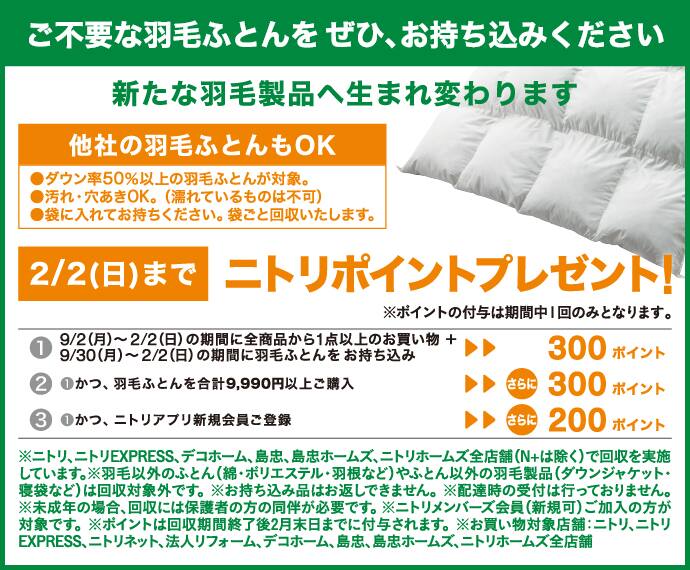 ご不要な羽毛ふとんをぜひ、お持ち込みください 新たな羽毛製品へ生まれ変わります 他社の羽毛ふとんもOK ●ダウン率50％以上の羽毛ふとんが対象。●汚れや穴開きOK。（濡れているものは不可）●袋に入れてお持ちください。袋ごと回収いたします。 2/2（日）までニトリポイントプレゼント！ ①9/2（月）～2/2（日）の期間に全商品から1点以上のお買い物＋9/30（月）～2/2（日）の期間に羽毛ふとんをお持ち込み ▶▶ 300ポイント ②①かつ、羽毛ふとんを合計9,990円以上ご購入 ▶▶ さらに300ポイント ③①かつ、ニトリアプリ新規会員ご登録 ▶▶ さらに200ポイント ※ニトリ、ニトリEXPRESS、デコホーム、島忠、島忠ホームズ、ニトリホームズ全店舗（N+は除く）で回収を実施しています。※羽毛ふとん以外のふとん（綿・ポリエステル・羽根など）やふとん以外の羽毛製品（ダウンジャケット・寝袋など）は回収対象外です。※お持ち込み品はお返しできません。※配達時の受付は行っておりません。※未成年の場合、回収には保護者の方の同伴が必要です。※ニトリメンバーズ会員（新規可）ご加入の方が対象です。※ポイントは回収期間終了後2月末日までに付与されます。※お買い物対象店舗：ニトリ、ニトリEXPRESS、ニトリネット、法人リフォーム、デコホーム、島忠、島忠ホームズ、ニトリホームズ全店舗