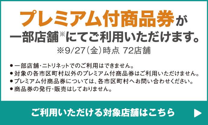 プレミアム付商品券が一部店舗※にてご利用いただけます。※9/27（金）時点72店舗 ●一部店舗・ニトリネットでのご利用はできません。●対象の各市区町村以外のプレミアム付商品券はご利用いただけません。●プレミアム付商品券については、各市区町村へお問い合わせください。●商品券の発行・販売はしておりません。 ご利用いただける対象店舗はこちら