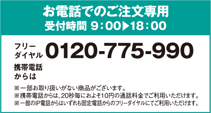 お電話でのご注文専用受付時間 9：00～18：00 フリーダイヤル0120-775-990 携帯電話からは 0570-064-775※一部お取り扱いがない商品がございます。※携帯電話からは20秒毎におよそ10円の通話料金でご利用いただけます。※一部のIP電話からはいずれも固定電話からのフリーダイヤルにてご利用いただけます。