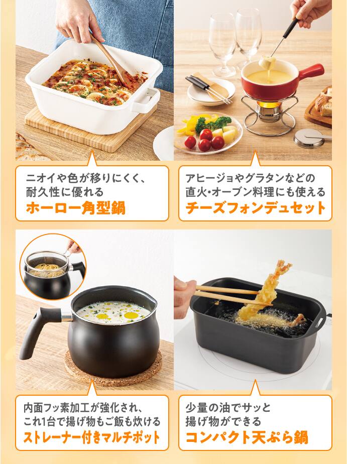 ニオイや色が移りにくく、耐久性に優れるホーロー角型鍋 アヒージョやグラタンなどの直火・オーブン料理にも使えるチーズフォンデュセット 内面フッ素加工が強化され、これ一台で揚げ物もご飯も炊けるストレーナー付きマルチポット 少量の油でサッと揚げ物ができるコンパクト天ぷら鍋
