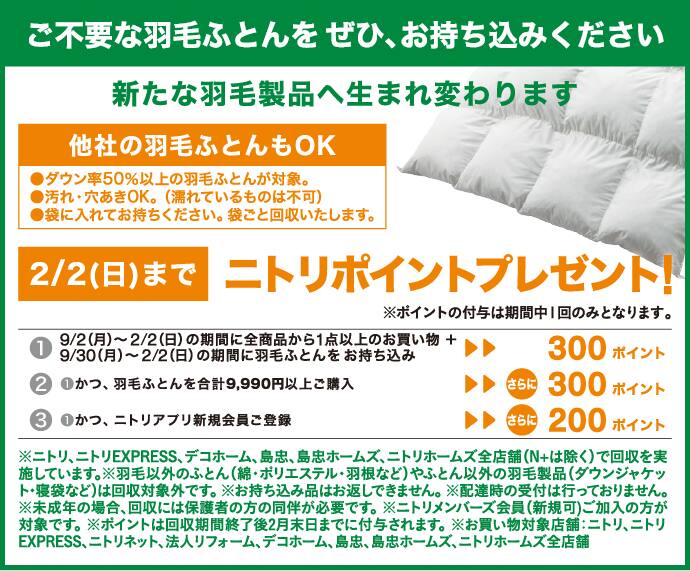 ご不要の羽毛ふとんをぜひ、お持ち込みください。新たな羽毛製品へ生まれ変わります。他社の羽毛ふとんもOK●ダウン率50％以上の羽毛ふとんが対象。●汚れ・穴開きOK。（濡れているものは不可）●袋に入れてお持ちください。袋ごと回収いたします。2/2（日）までニトリポイントプレゼント！※ポイントの付与は期間中1回のみとなります。①9/2(月)～2/2(日)の期間に全商品から１点以上のお買い物+9/30(月)～2/2(日)の期間に羽毛ふとんをお持ち込み▷▷３００ポイント②①かつ、羽毛ふとんを合計９９００円以上ご購入▷▷さらに３００ポイント③①かつ、ニトリアプリ新規会員ご登録▷▷さらに２００ポイント ※ニトリ、ニトリEXPRESS、デコホーム、島忠、島忠ホームズ、ニトリホームズ全店舗（N+は除く）で回収を実施しています。※羽毛ふとん以外のふとん（綿・ポリエステル・羽根など）やふとん以外の羽毛製品（ダウンジャケット・寝袋など）は回収対象外です。※お持ち込み品はお返しできません。※配達時の受付は行っておりません。※未成年の場合、回収には保護者の同伴が必要です。※ニトリメンバーズ会員（新規可）ご加入の方が対象です。※ポイントは回収期間終了後２月末日まで付与されます。※お買い物対象店舗ニトリ、ニトリEXPRESS、法人リフォーム、デコホーム、島忠、島忠ホームズ、ニトリホームズ全店舗