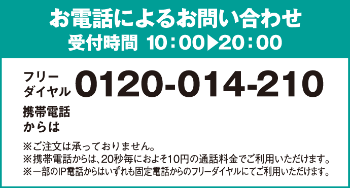 お電話によるお問い合わせ 受付時間 10:00 20:00 フリーダイヤル 0120-014-210 携帯電話からは 0570-064-210 ※ご注文は承っておりません。 ※携帯電話からは、20秒毎におよそ10円の通話料金でご利用いただけます。 ※一部のIP電話からはいずれも固定電話からのフリーダイヤルにてご利用いただけます。