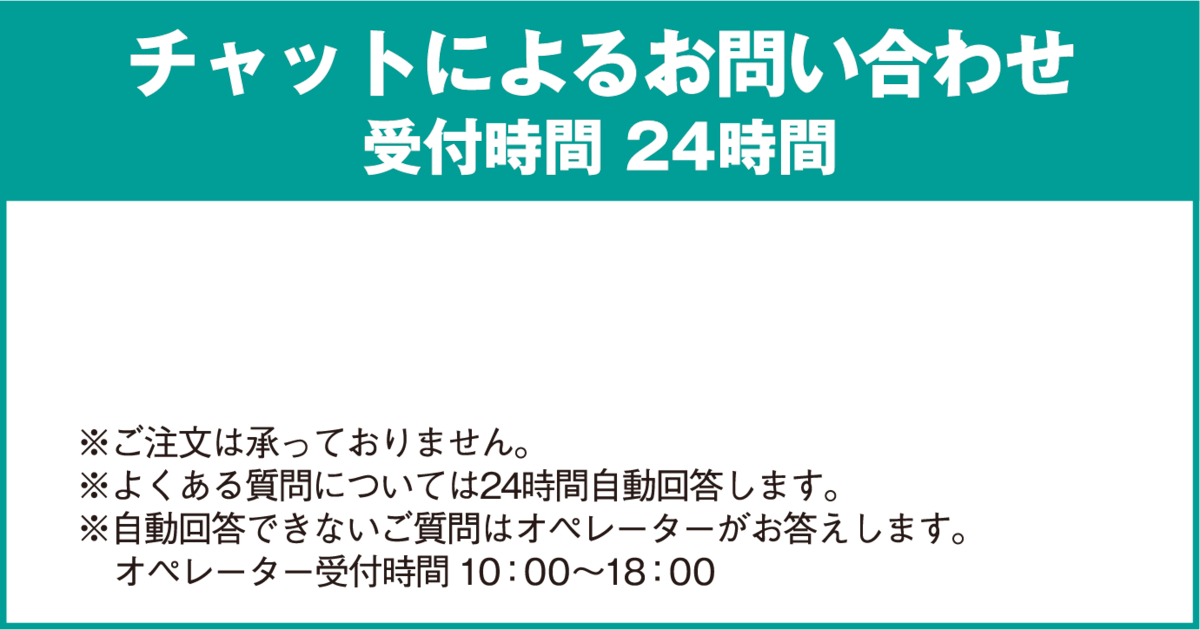 チャットによるお問い合わせ 受付時間 24時間 ※ご注文は承っておりません。※ご注文は承っておりません。※自動回答できないご質問はオペレーターがお答えします。オペレーター受付時間 10：00〜18：00