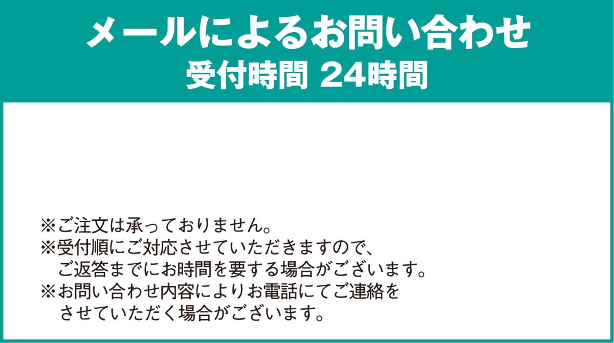 メールによるお問い合わせ受付時間 24時間※ご注文は承っておりません。※受付順にご対応させていただきますので、ご返答までにお時間を要する場合がございます。※お問い合わせ内容によりお電話にてご連絡をさせていただく場合がございます。
