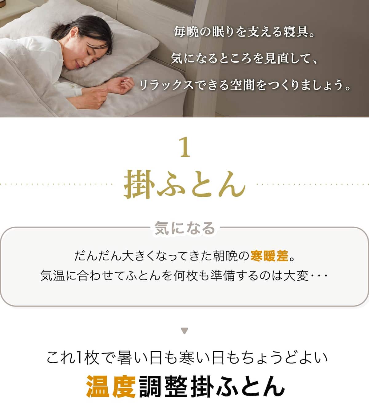 毎晩の眠りを支える寝具。気になるところを見直して、リラックスできる空間をつくりましょう。掛ふとんだんだん大きくなってきた朝晩の寒暖差。気温に合わせてふとんを何枚も準備するのは大変・・・これ1枚で暑い日も寒い日もちょうどよい温度調整掛ふとん