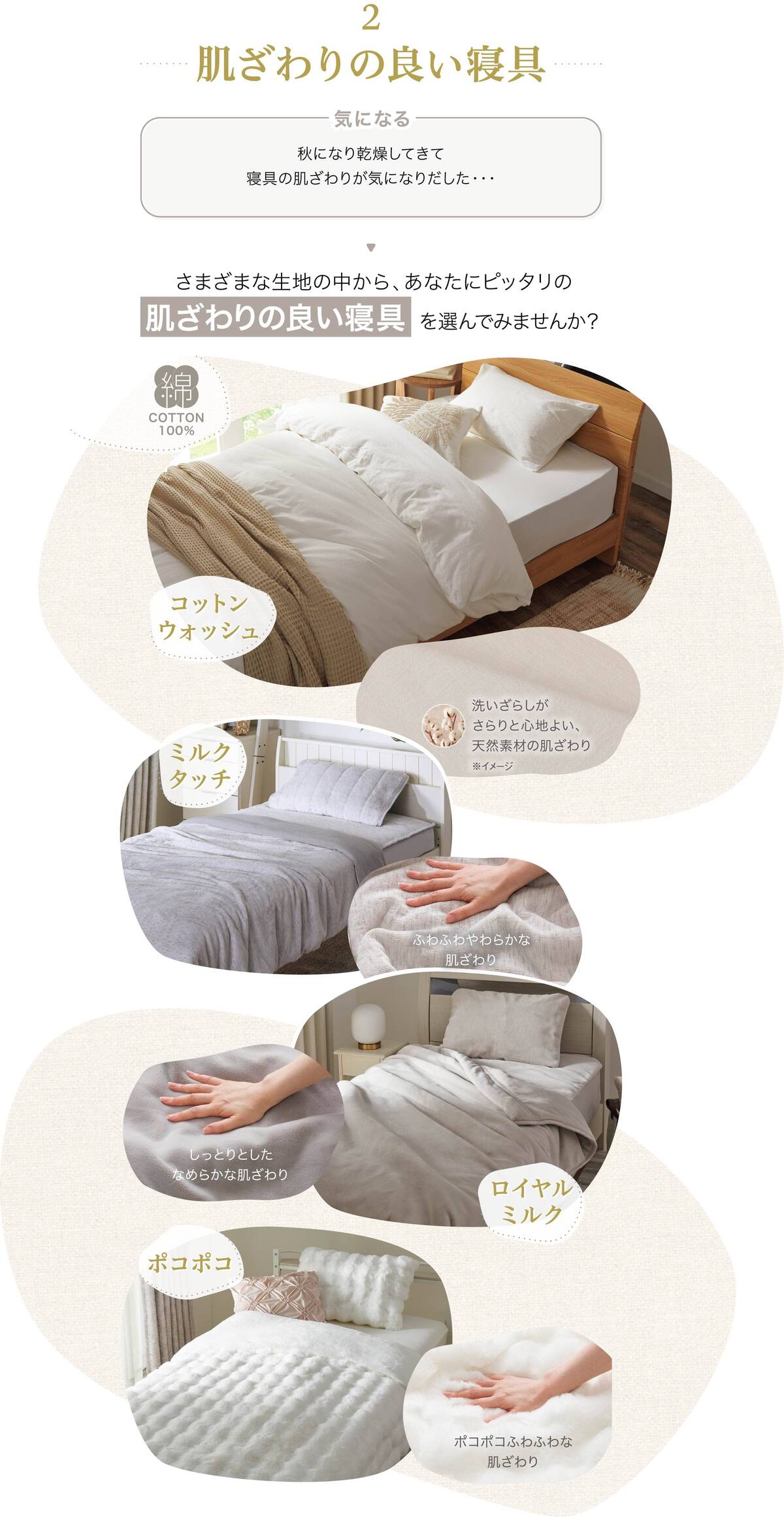 肌ざわりの良い寝具 秋になり乾燥してきて寝具の肌ざわりが気になりだした・・・さまざまな生地の中から、あなたにピッタリの肌ざわりの良い寝具 を選んでみませんか？ コットンウォッシュ 洗いざらしがさらりと心地よい、天然素材の肌ざわり※イメージ ミルクタッチ、ふわふわやわらかな肌ざわり ロイヤルミルク、しっとりとしたなめらかな肌ざわり ポコポコ、ポコポコふわふわな肌ざわり