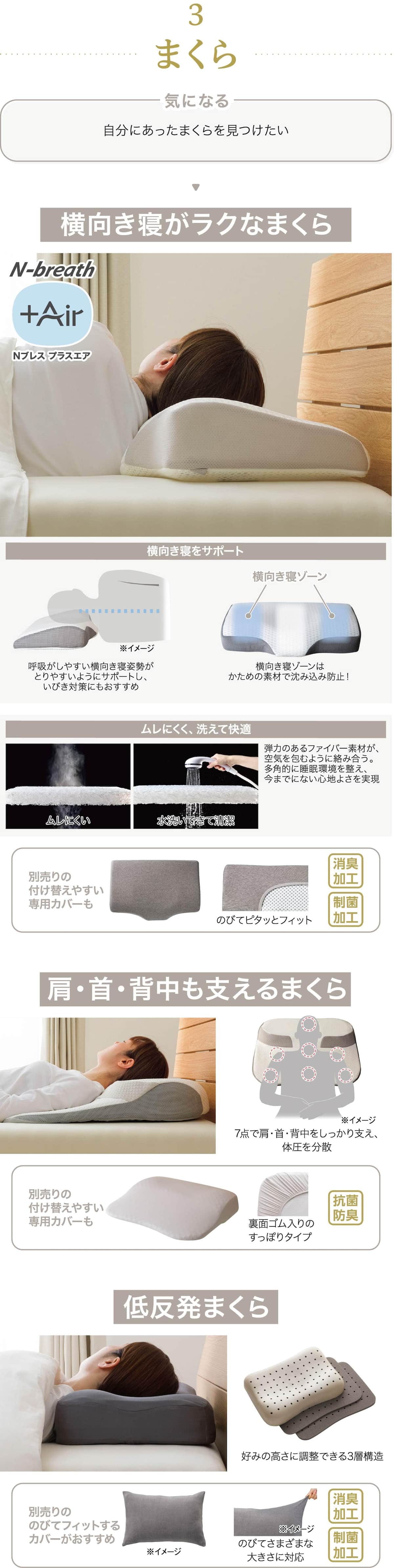 まくら 自分にあったまくらを見つけたい 横向き寝がラクなまくら 横向き寝をサポート呼吸がしやすい横向き寝姿勢がとりやすいようにサポートし、いびき対策にもおすすめ 横向き寝ゾーン 横向き寝ゾーンはかための素材で沈み込み防止！ ムレにくく、洗えて快適 弾力のあるファイバー素材が、空気を包むように絡み合う。多角的に睡眠環境を整え、今までにない心地よさを実現 別売りの付け替えやすい専用カバーも のびてピタッとフィット 消臭加工 制菌加工 肩・首・背中も支えるまくら 7点で肩・首・背中をしっかり支え、体圧を分散 別売りの付け替えやすい専用カバーも 裏面ゴム入りのすっぽりタイプ 抗菌防臭 低反発まくら 別売りののびてフィットするカバーがおすすめ のびてさまざまな大きさに対応 消臭加工 制菌加工