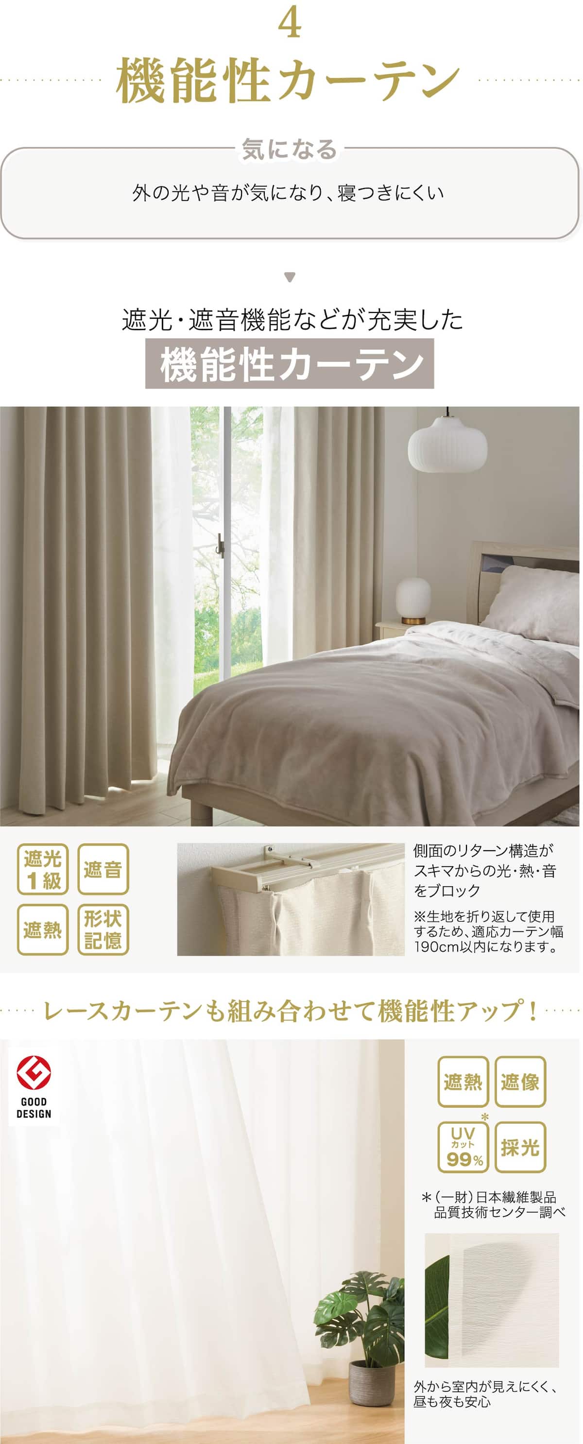 機能性カーテン 外の光や音が気になり、寝つきにくい 遮光・遮音機能などが充実した機能性カーテン 側面のリターン構造がスキマからの光・熱・音をブロック※生地を折り返して使用するため、適応カーテン幅190cm以内になります。遮光1級 遮音 遮熱 形状記憶 レースカーテンも組み合わせて機能性アップ！遮熱遮像UVカット99%採光＊（一財）日本繊維製品　品質技術センター調べ 外から室内が見えにくく、昼も夜も安心