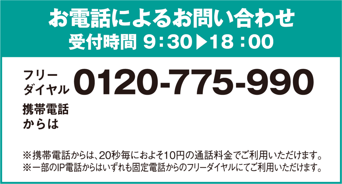 お電話によるお問い合わせ受付時間 9：30〜18：00 フリーダイヤル0120-775-990 携帯電話からは0570-064-775 ※携帯電話からは、20秒毎におよそ10円の通話料金でご利用いただけます。※一部のIP電話からはいずれも固定電話からのフリーダイヤルにてご利用いただけます。