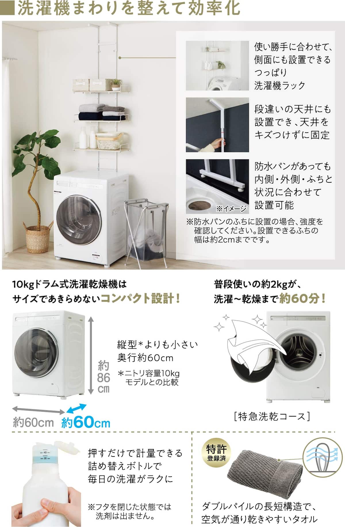 ■洗濯機まわりを整えて効率化 使い勝手に合わせて、側面にも設置できるつっぱり洗濯機ラック 段違いの天井にも設置でき、天井をキズつけずに固定 防水パンがあっても内側・外側・ふちと状況に合わせて設置可能 ※防水パンのふちに設置の場合、強度を確認してください。設置できるふちの幅は約2cmまでです。10kgドラム式洗濯乾燥機はサイズであきらめないコンパクト設計！普段使いの約2kgが、洗濯〜乾燥まで約60分！ 押すだけで計量できる詰め替えボトルで毎日の洗濯がラクに ※フタを閉じた状態では洗剤は出ません。 ダブルパイルの長短構造で、空気が通り乾きやすいタオル（特許登録済）