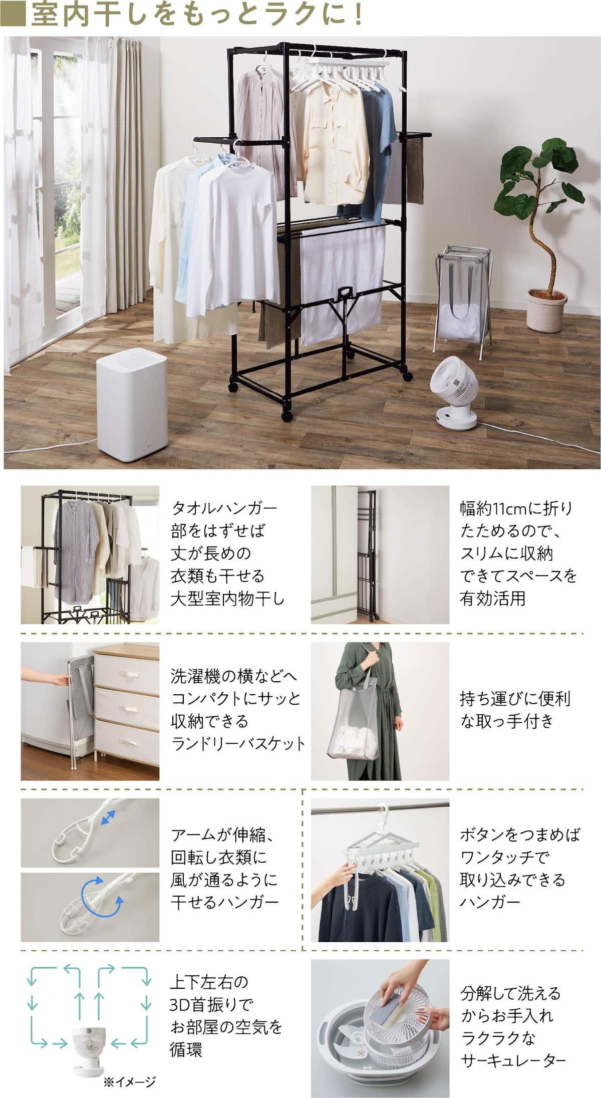 ■室内干しをもっとラクに！タオルハンガー部をはずせば丈が長めの衣類も干せる大型室内物干し 幅約11cmに折りたためるので、スリムに収納できてスペースを有効活用 洗濯機の横などへコンパクトにサッと収納できるランドリーバスケット 持ち運びに便利な取っ手付き アームが伸縮、回転し衣類に風が通るように干せるハンガー ボタンをつまめばワンタッチで取り込みできるハンガー 上下左右の3D首振りでお部屋の空気を循環 分解して洗えるからお手入れラクラクなサーキュレーター
